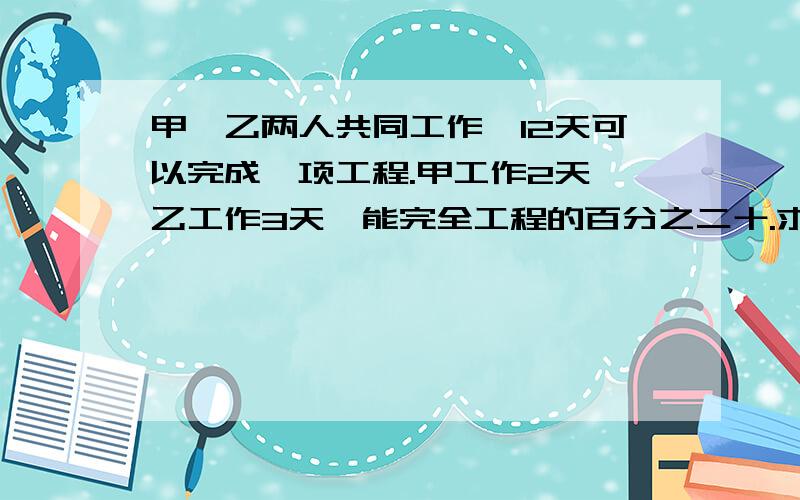 甲、乙两人共同工作,12天可以完成一项工程.甲工作2天,乙工作3天,能完全工程的百分之二十.求甲、乙两...甲、乙两人共同工作,12天可以完成一项工程.甲工作2天,乙工作3天,能完全工程的百分