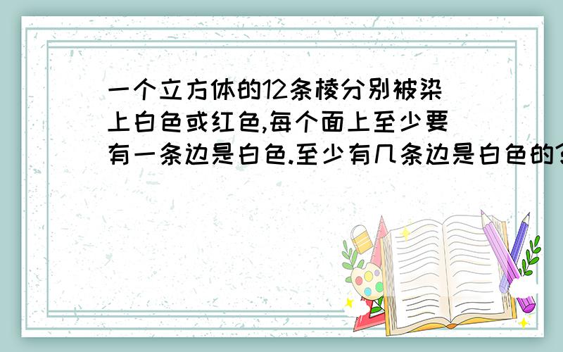 一个立方体的12条棱分别被染上白色或红色,每个面上至少要有一条边是白色.至少有几条边是白色的?