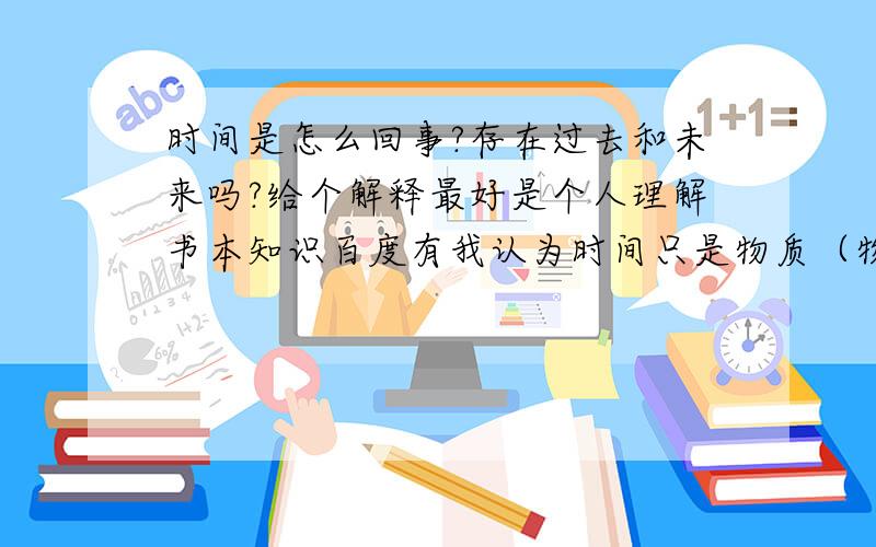 时间是怎么回事?存在过去和未来吗?给个解释最好是个人理解书本知识百度有我认为时间只是物质（物理学上的物质）运动产生的过程（物质的运动与能量有关）不能脱离物质,如果所有物质