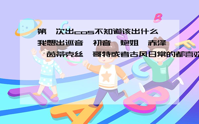 第一次出cos不知道该出什么我想出巡音,初音,炮姐,赤泽,茵蒂克丝,哥特或者古风日常的都喜欢.身高157.圆脸.性格比较傲娇和萌黑塔利亚,花爷也考虑过的.