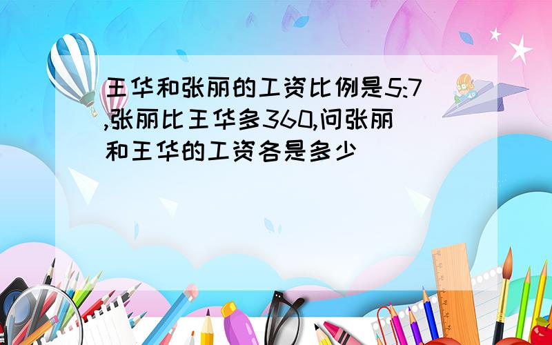 王华和张丽的工资比例是5:7,张丽比王华多360,问张丽和王华的工资各是多少