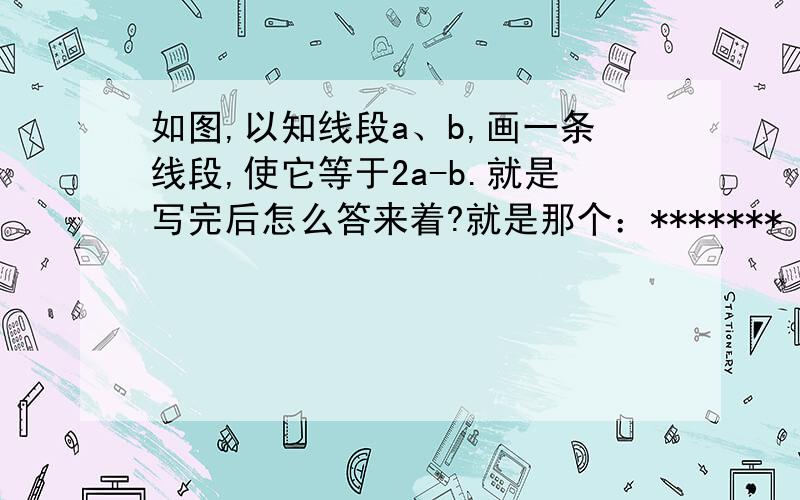 如图,以知线段a、b,画一条线段,使它等于2a-b.就是写完后怎么答来着?就是那个：*******（已知）既线段AB=线段2a-b（中点的定义）