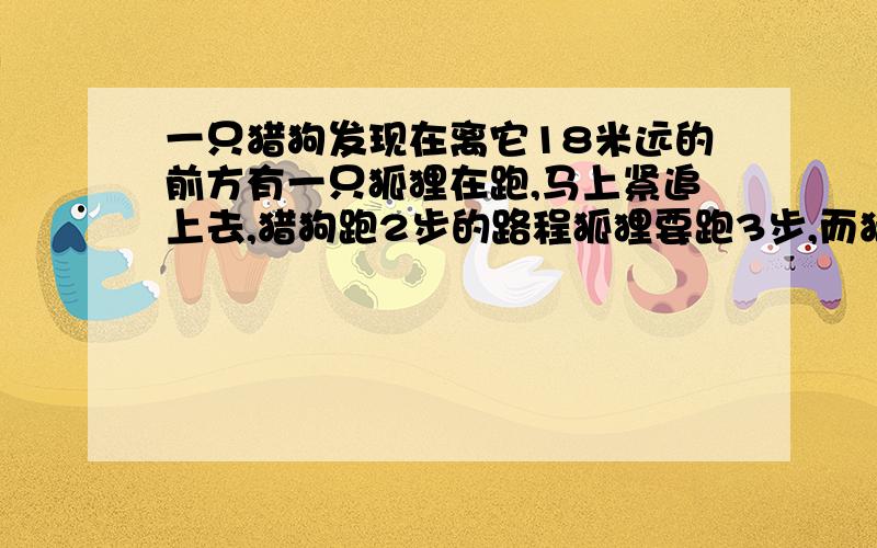 一只猎狗发现在离它18米远的前方有一只狐狸在跑,马上紧追上去,猎狗跑2步的路程狐狸要跑3步,而猎狗跑5步的时间,狐狸可跑7步,猎狗跑多少米能追上狐狸?