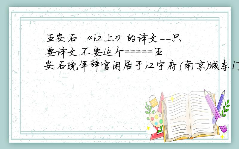 王安石 《江上》的译文－－只要译文．不要这个＝＝＝＝＝王安石晚年辞官闲居于江宁府（南京）城东门与钟山之间的“半 山园”,饱览山光水色,写了不少精致淡雅的山水绝句.连黄庭坚也