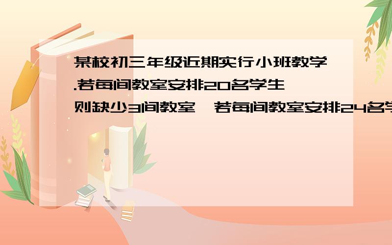 某校初三年级近期实行小班教学.若每间教室安排20名学生,则缺少3间教室,若每间教室安排24名学生,则空出一间教室,问这个学校共有教室多少间?初三年级共有多少学生?