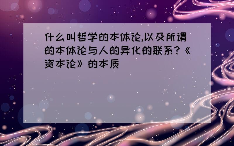 什么叫哲学的本体论,以及所谓的本体论与人的异化的联系?《资本论》的本质