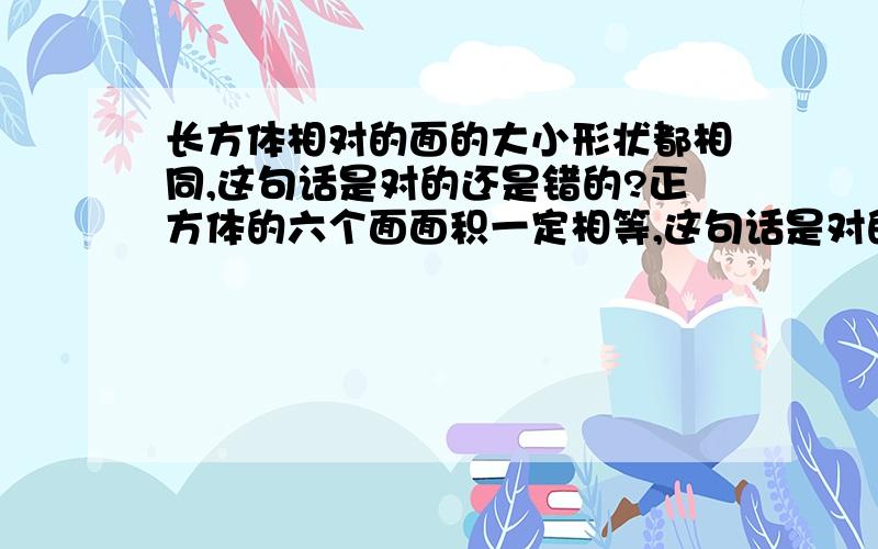 长方体相对的面的大小形状都相同,这句话是对的还是错的?正方体的六个面面积一定相等,这句话是对的还长方体相对的面的大小形状都相同,这句话是对的还是错的?正方体的六个面面积一定