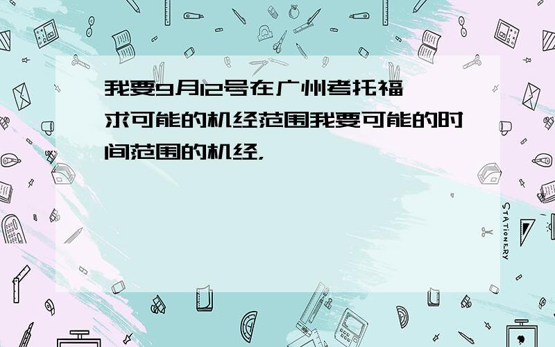 我要9月12号在广州考托福,求可能的机经范围我要可能的时间范围的机经，