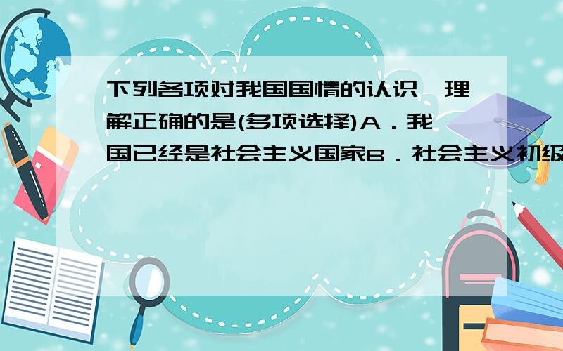 下列各项对我国国情的认识,理解正确的是(多项选择)A．我国已经是社会主义国家B．社会主义初级阶段是任何一个国家都要经历的C．我国还处于不发达的社会主义初级阶段D．社会主义初级阶