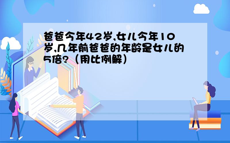 爸爸今年42岁,女儿今年10岁,几年前爸爸的年龄是女儿的5倍?（用比例解）