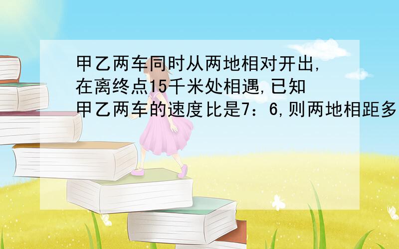 甲乙两车同时从两地相对开出,在离终点15千米处相遇,已知甲乙两车的速度比是7：6,则两地相距多少千米?用比例知识解答,要认真,