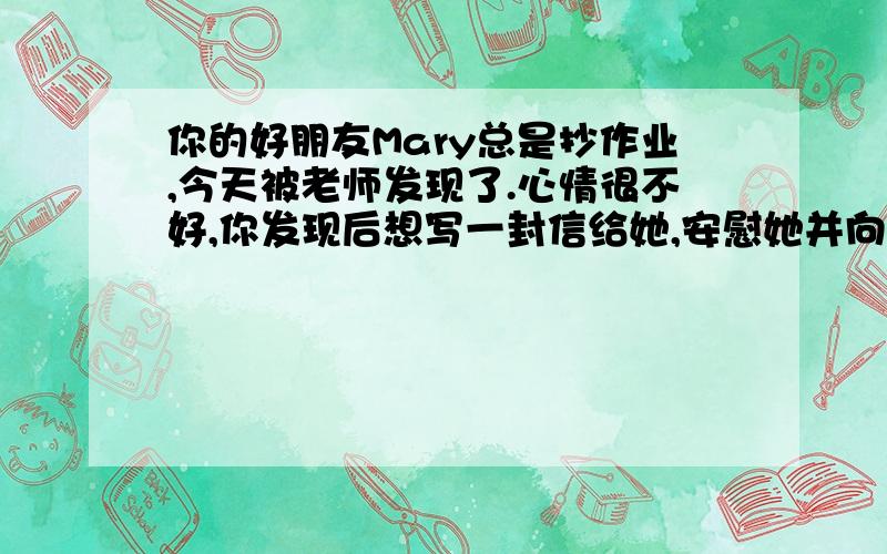 你的好朋友Mary总是抄作业,今天被老师发现了.心情很不好,你发现后想写一封信给她,安慰她并向他说明你的看法,并至少提出三个建议帮助她改掉坏习惯.要求：一篇80词的语法正确,语句通顺的