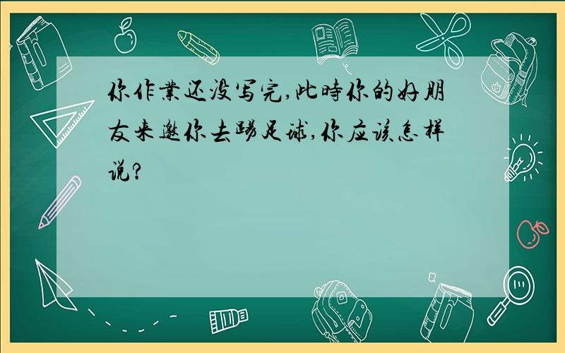 你作业还没写完,此时你的好朋友来邀你去踢足球,你应该怎样说?