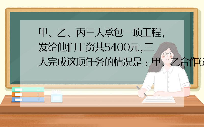 甲、乙、丙三人承包一项工程,发给他们工资共5400元,三人完成这项任务的情况是：甲、乙合作6天,完成工程的三分之一,因甲有事,乙丙合作2天完成余下工程的四分之一；以后3人合作5天完成,