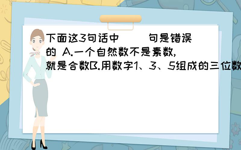 下面这3句话中( )句是错误的 A.一个自然数不是素数,就是合数B.用数字1、3、5组成的三位数一定是它的本身C.素数只有2个因数,1和他本身!打错啦B.用数字1、3、5组成的3位数，一定是3的倍数