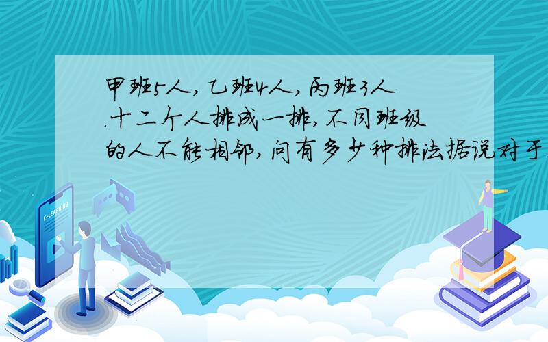 甲班5人,乙班4人,丙班3人.十二个人排成一排,不同班级的人不能相邻,问有多少种排法据说对于这道题有专门的数学报告,但是某只怎么找都找不到啊啊啊……答案是10160140,某只算了几个小时始