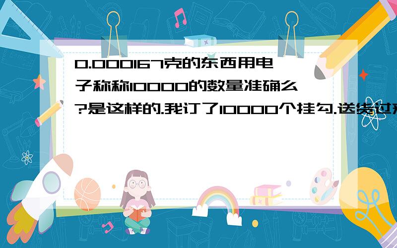 0.000167克的东西用电子称称10000的数量准确么?是这样的.我订了10000个挂勾.送货过来时称的重量是0.837KG,(因为东西很小,不能数数),但最后发现没有10000个.少了500个.这种原因是因为电子称本来的