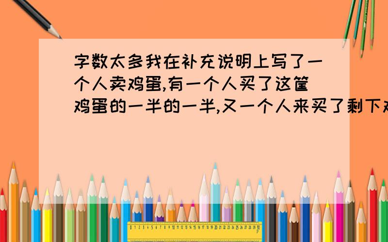 字数太多我在补充说明上写了一个人卖鸡蛋,有一个人买了这筐鸡蛋的一半的一半,又一个人来买了剩下鸡蛋的一半的一半,又一个人来买了剩下鸡蛋的一半的一半.都卖完了是怎么卖的