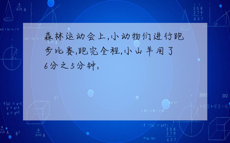 森林运动会上,小动物们进行跑步比赛,跑完全程,小山羊用了6分之5分钟,