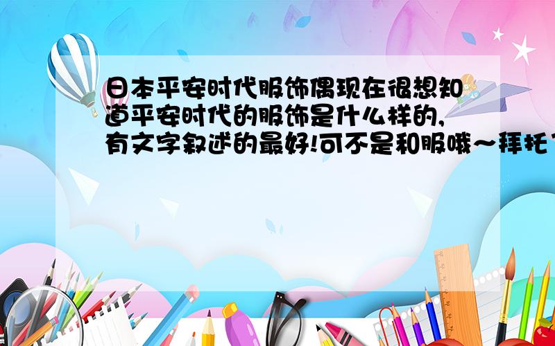 日本平安时代服饰偶现在很想知道平安时代的服饰是什么样的,有文字叙述的最好!可不是和服哦～拜托了（大大的鞠一躬）