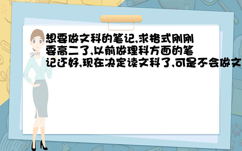 想要做文科的笔记,求格式刚刚要高二了,以前做理科方面的笔记还好,现在决定读文科了,可是不会做文科的笔记= = 以前觉得文科只要背背就OK了 但是直觉告素我这是不行的!想要做笔记,尝试过