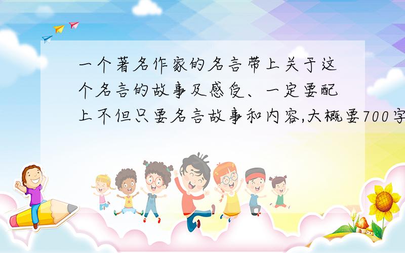 一个著名作家的名言带上关于这个名言的故事及感受、一定要配上不但只要名言故事和内容,大概要700字左右.再过几天就要用到了啊、不要发那些有的没有的!T-T