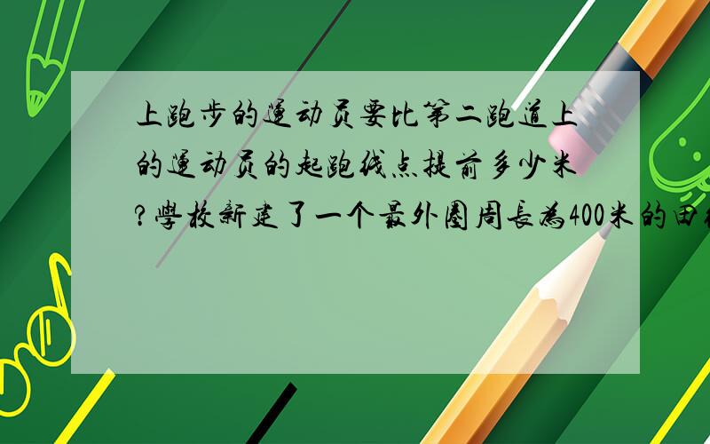 上跑步的运动员要比第二跑道上的运动员的起跑线点提前多少米?学校新建了一个最外圈周长为400米的田径场,最外面的半圆的半径是36米,如果每相邻两个跑道之间的宽度是1.2米,在第二跑道（