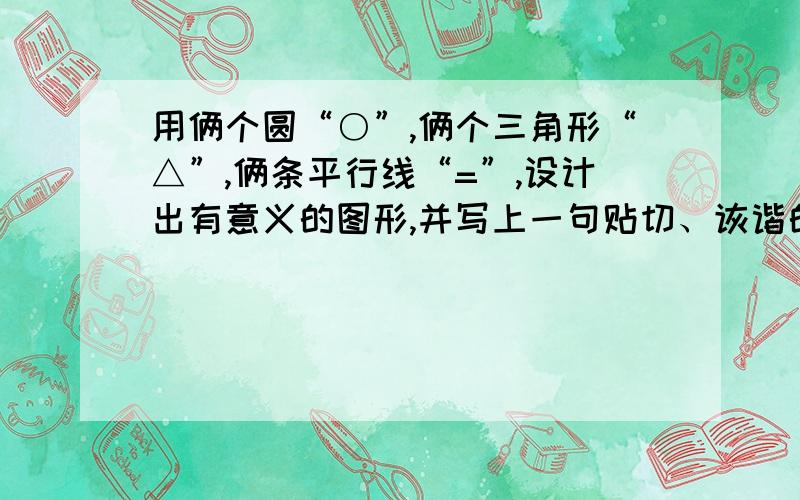 用俩个圆“○”,俩个三角形“△”,俩条平行线“=”,设计出有意义的图形,并写上一句贴切、诙谐的解说词