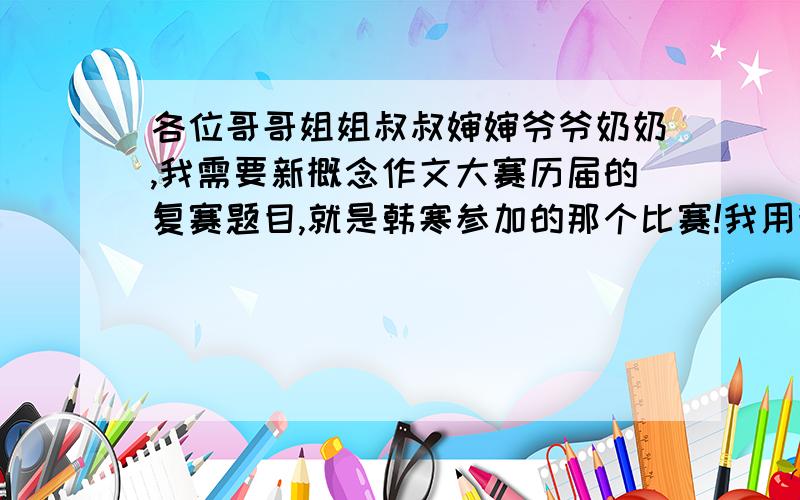 各位哥哥姐姐叔叔婶婶爷爷奶奶,我需要新概念作文大赛历届的复赛题目,就是韩寒参加的那个比赛!我用我一半的分数付出给你 求求你们了!