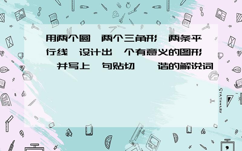 用两个圆,两个三角形,两条平行线,设计出一个有意义的图形,并写上一句贴切、诙谐的解说词