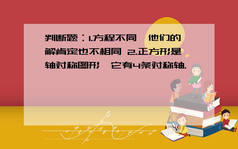 判断题：1.方程不同,他们的解肯定也不相同 2.正方形是轴对称图形,它有4条对称轴.