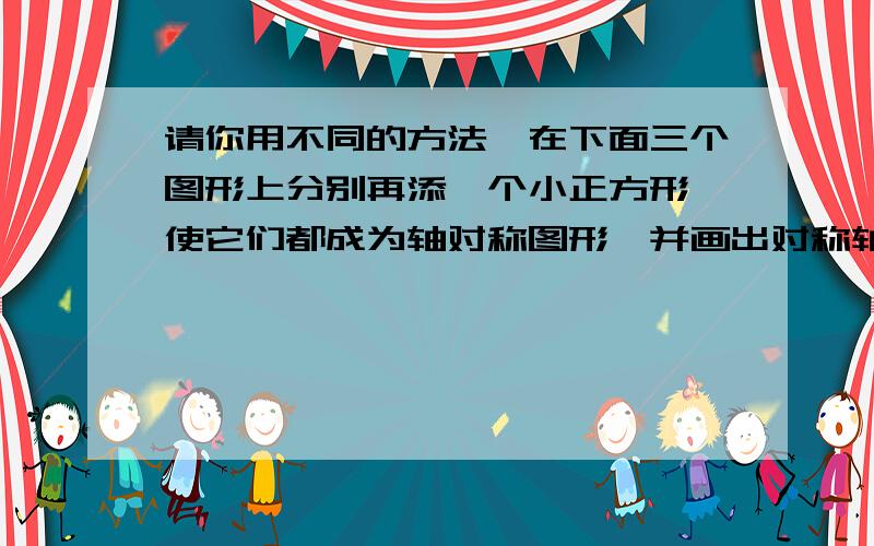 请你用不同的方法,在下面三个图形上分别再添一个小正方形,使它们都成为轴对称图形,并画出对称轴如图：      要三个,各位大哥大姐,救命啊.