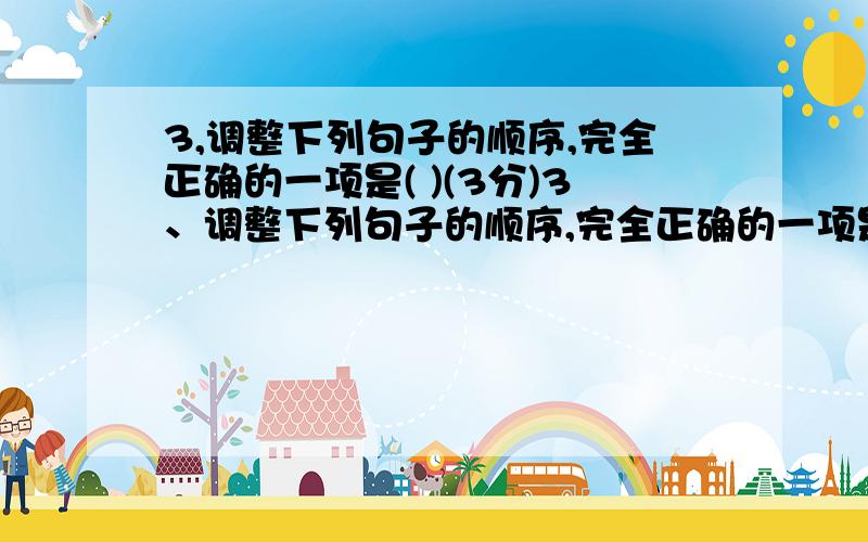 3,调整下列句子的顺序,完全正确的一项是( )(3分)3、调整下列句子的顺序,完全正确的一项是(      )（3分）    ⑴在一定时间内要阅读大量的书籍却无暇细读时,可用泛读法.    ⑵要想具有广博的