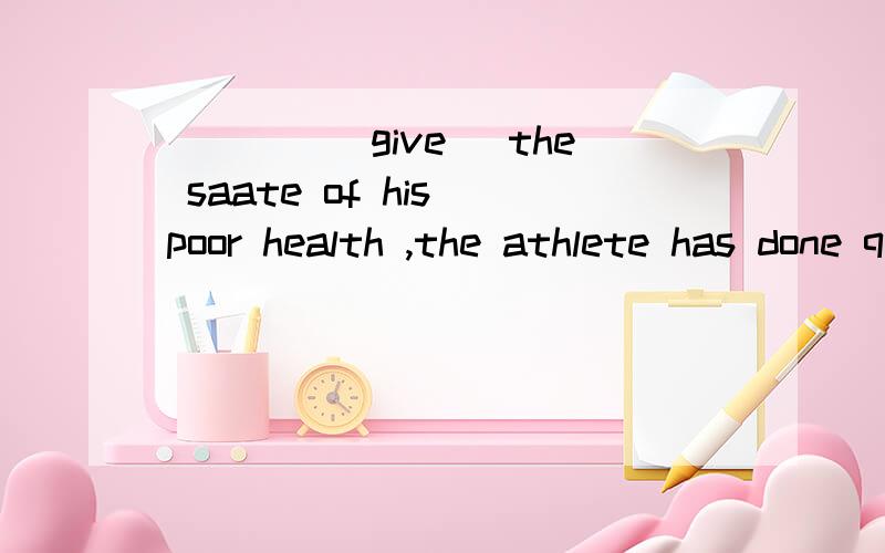 ____(give )the saate of his poor health ,the athlete has done quite well in the race