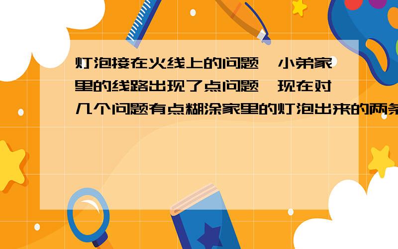 灯泡接在火线上的问题,小弟家里的线路出现了点问题,现在对几个问题有点糊涂家里的灯泡出来的两条线,线A直接和火线连接,线B接进了开关,当我把开关处于灯亮状态,线B接线柱测电笔测试不