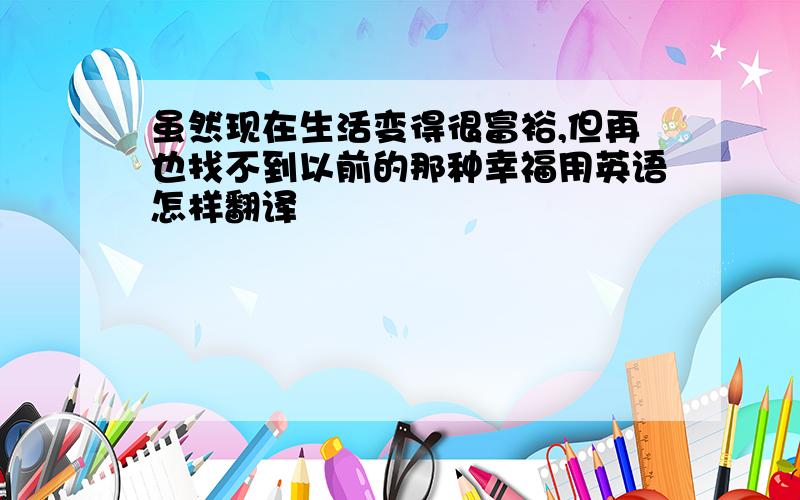 虽然现在生活变得很富裕,但再也找不到以前的那种幸福用英语怎样翻译