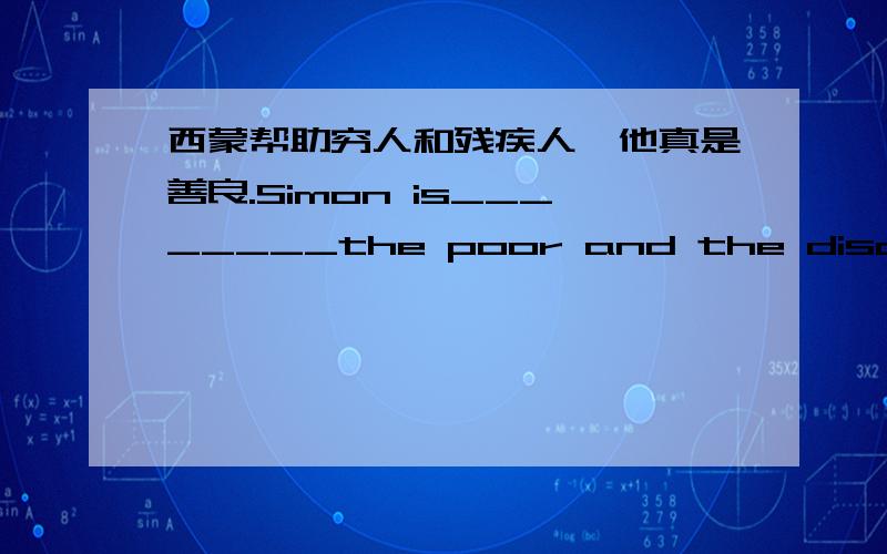 西蒙帮助穷人和残疾人,他真是善良.Simon is________the poor and the disabled.