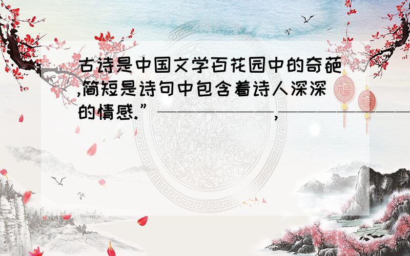 古诗是中国文学百花园中的奇葩,简短是诗句中包含着诗人深深的情感.”——————,————————“.包含着诗人对祖国大好山河的赞美之情.”——————,————————“则让