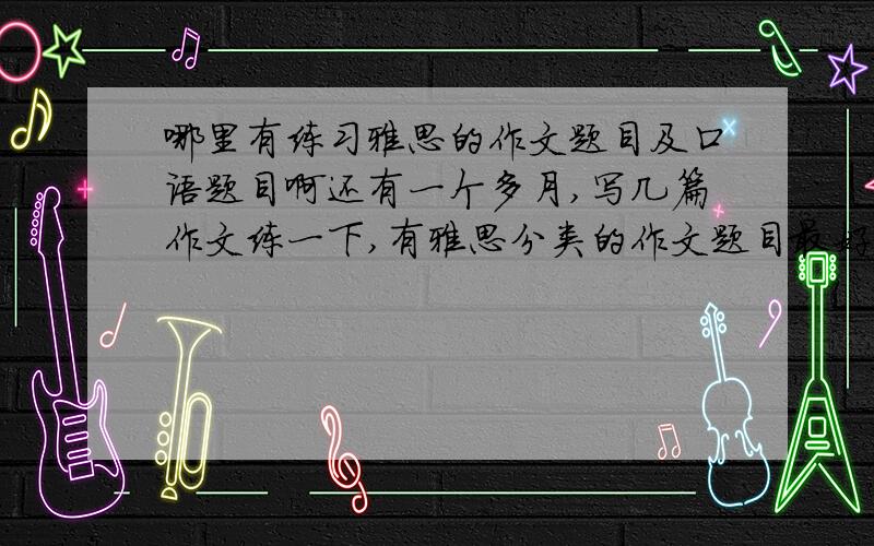 哪里有练习雅思的作文题目及口语题目啊还有一个多月,写几篇作文练一下,有雅思分类的作文题目最好,每类都练一练,偶尔看到有的博客还是不错的,不过不知道哪个权威,机经出的太晚了,现在