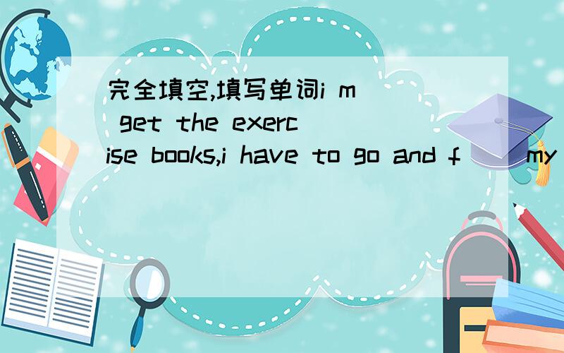 完全填空,填写单词i m__ get the exercise books,i have to go and f__ my teacher now