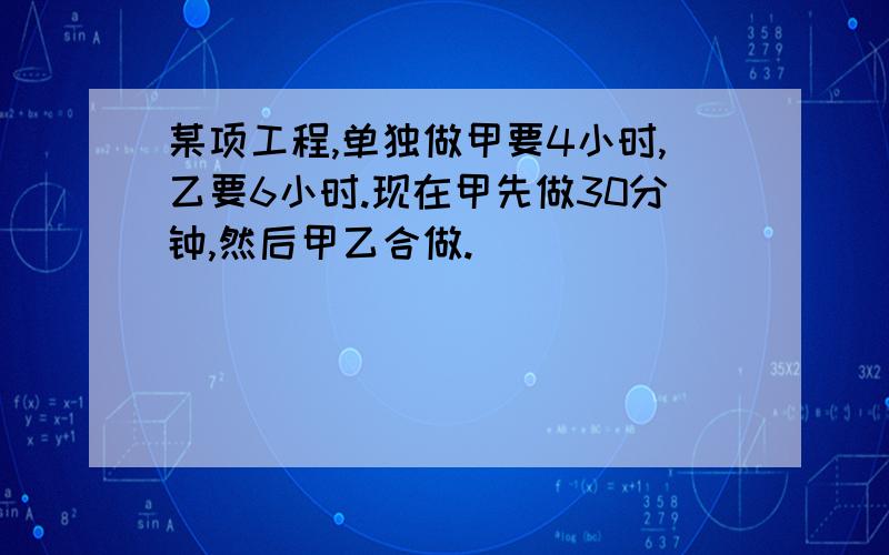 某项工程,单独做甲要4小时,乙要6小时.现在甲先做30分钟,然后甲乙合做.