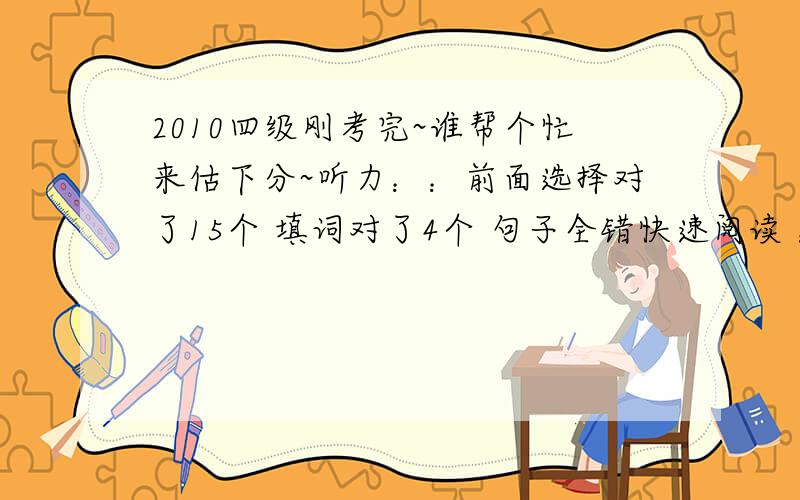 2010四级刚考完~谁帮个忙来估下分~听力：：前面选择对了15个 填词对了4个 句子全错快速阅读 ：全对15选10 ：对了3个两篇小阅读：对了7个完型：对了13个作文：按一般成绩算吧翻译：对了2个