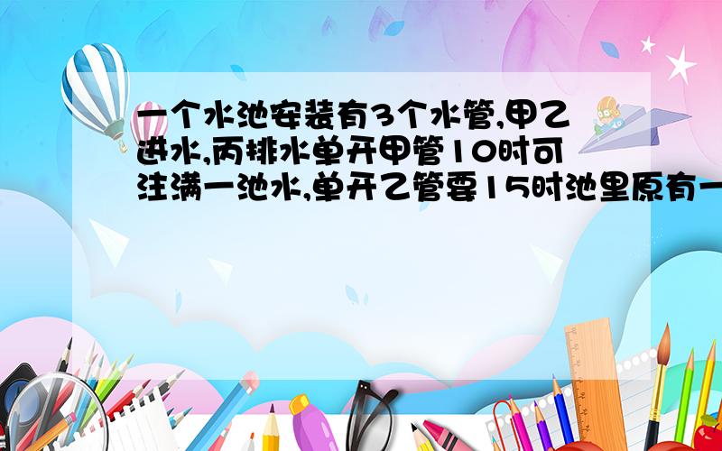 一个水池安装有3个水管,甲乙进水,丙排水单开甲管10时可注满一池水,单开乙管要15时池里原有一些水,三管同时打开,6时水池的水全部排完.如果只打开甲丙两个水管,2时全部排完水池原有水多