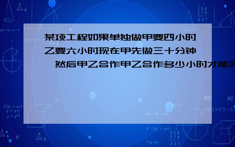 某项工程如果单独做甲要四小时乙要六小时现在甲先做三十分钟,然后甲乙合作甲乙合作多少小时才能完成这项工程.