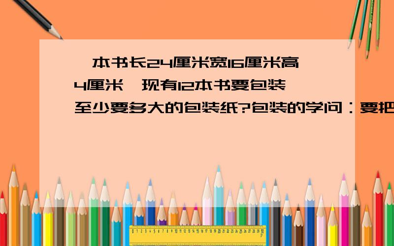 一本书长24厘米宽16厘米高4厘米,现有12本书要包装,至少要多大的包装纸?包装的学问：要把12本书包装在一起，至少需要多大的包装纸？