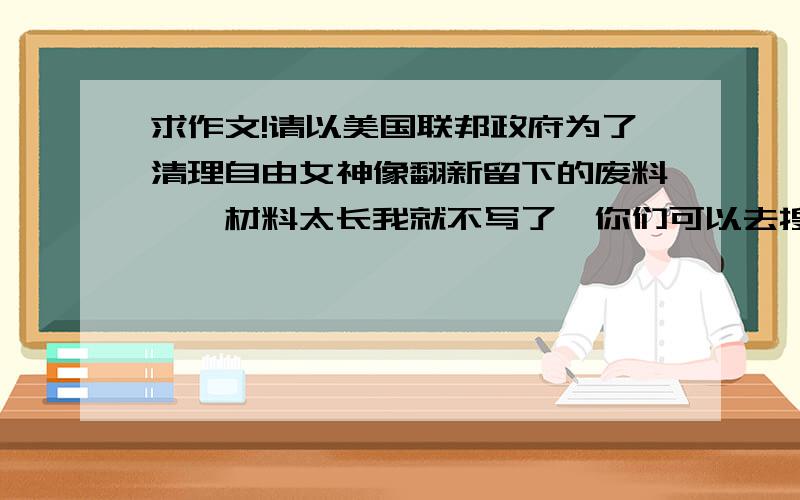 求作文!请以美国联邦政府为了清理自由女神像翻新留下的废料……材料太长我就不写了,你们可以去搜,根据材料写一篇作文.不少于800字谢谢了.