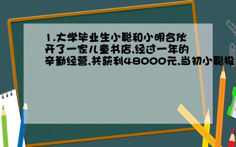 1.大学毕业生小聪和小明合伙开了一家儿童书店,经过一年的辛勤经营,共获利48000元,当初小聪投大学毕业生小聪和小明合伙开了一家儿童书店,经过一年的辛勤经营,共获利48000元,当初小聪投资3