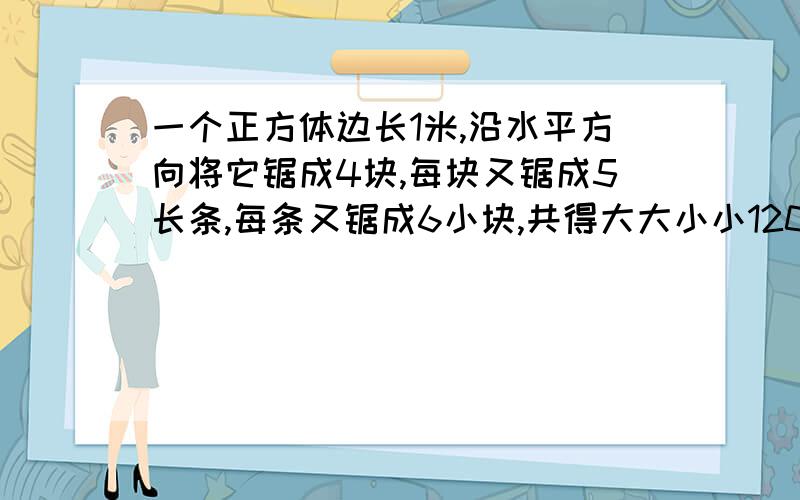 一个正方体边长1米,沿水平方向将它锯成4块,每块又锯成5长条,每条又锯成6小块,共得大大小小120块