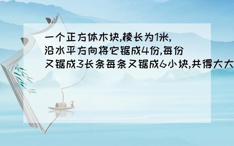 一个正方体木块,棱长为1米,沿水平方向将它锯成4份,每份又锯成3长条每条又锯成6小块,共得大大小小的长方体木块72快,这72快长方体的总和是多少