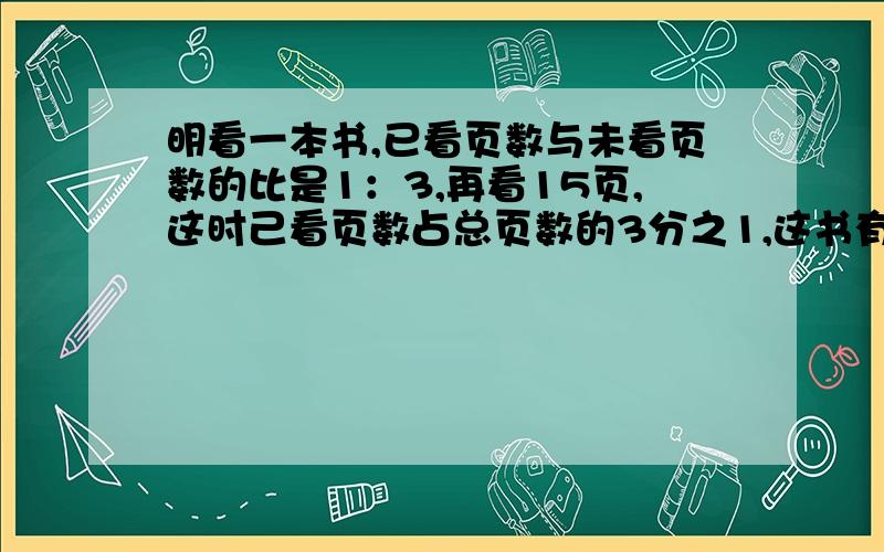 明看一本书,已看页数与未看页数的比是1：3,再看15页,这时己看页数占总页数的3分之1,这书有多少页